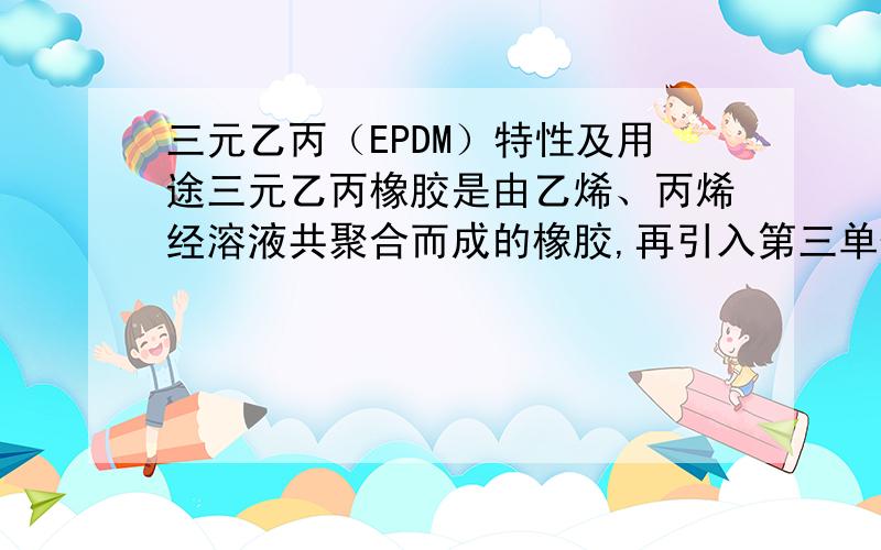 三元乙丙（EPDM）特性及用途三元乙丙橡胶是由乙烯、丙烯经溶液共聚合而成的橡胶,再引入第三单体（ENB）,但它有什么用途呢?