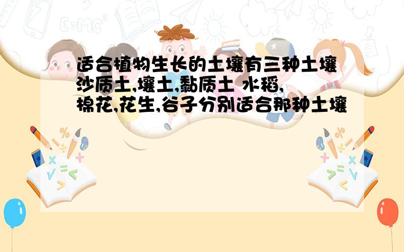 适合植物生长的土壤有三种土壤沙质土,壤土,黏质土 水稻,棉花,花生,谷子分别适合那种土壤