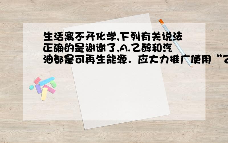 生活离不开化学,下列有关说法正确的是谢谢了,A.乙醇和汽油都是可再生能源．应大力推广使用“乙醇汽油” B.太阳能电池可采用硅材料制作,其应用有利于环保、节能 C.棉花、蚕丝和人造丝