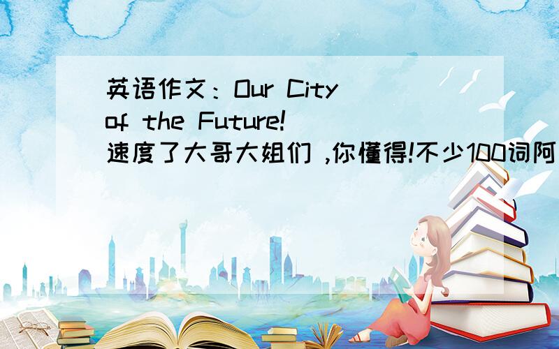 英语作文：Our City of the Future!速度了大哥大姐们 ,你懂得!不少100词阿