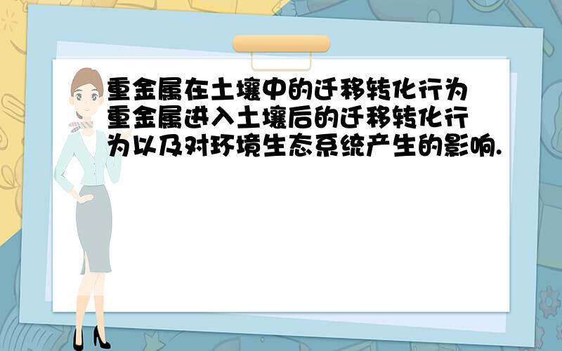 重金属在土壤中的迁移转化行为重金属进入土壤后的迁移转化行为以及对环境生态系统产生的影响.