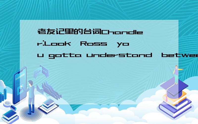 老友记里的台词Chandler:Look,Ross,you gotta understand,between us we haven't had a relationship that has lasted longer than a Mento.You,however have had the love of a woman for four years.Four years of closeness and sharing at the end of which