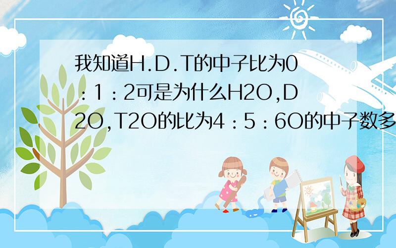 我知道H.D.T的中子比为0：1：2可是为什么H2O,D2O,T2O的比为4：5：6O的中子数多少啊