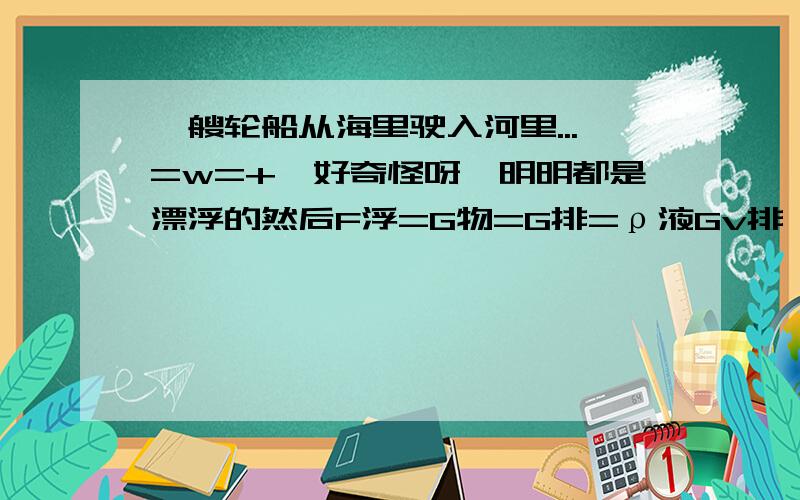 一艘轮船从海里驶入河里...=w=+诶好奇怪呀,明明都是漂浮的然后F浮=G物=G排=ρ液Gv排,可是按理说G物并没有变但是ρ液变小了,浮力既没变又变了.虽然船排开液体的重力没变但是.我晕= =明天就要