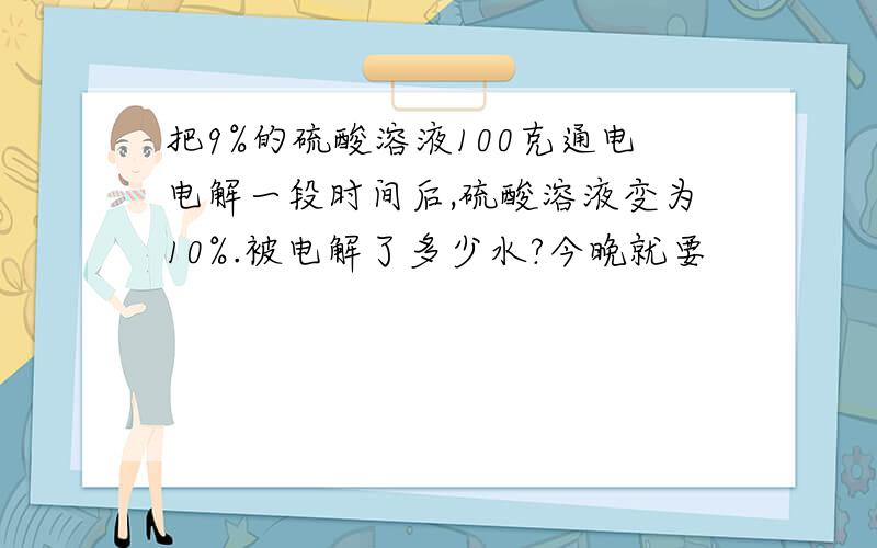 把9%的硫酸溶液100克通电电解一段时间后,硫酸溶液变为10%.被电解了多少水?今晚就要