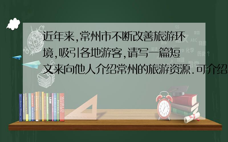 近年来,常州市不断改善旅游环境,吸引各地游客,请写一篇短文来向他人介绍常州的旅游资源.可介绍本地的【见某一旅游景点,也可介绍整体特点.