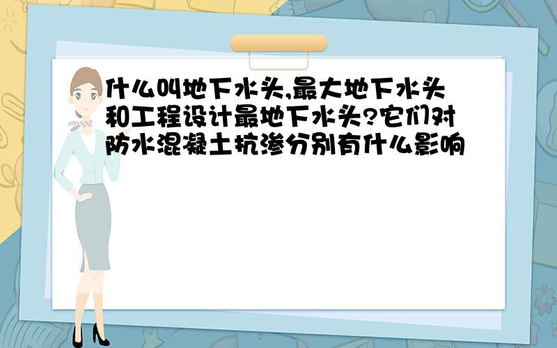 什么叫地下水头,最大地下水头和工程设计最地下水头?它们对防水混凝土抗渗分别有什么影响