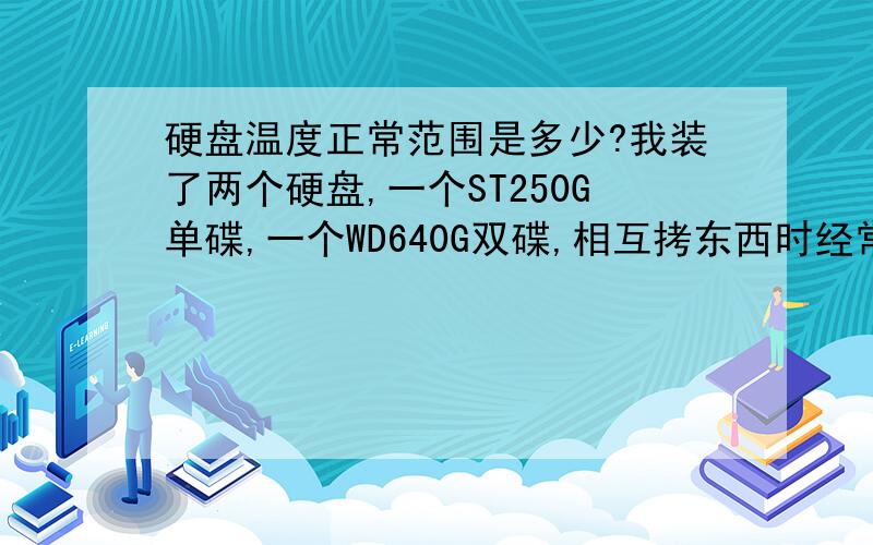 硬盘温度正常范围是多少?我装了两个硬盘,一个ST250G单碟,一个WD640G双碟,相互拷东西时经常达到50度,算不算太高了呢?