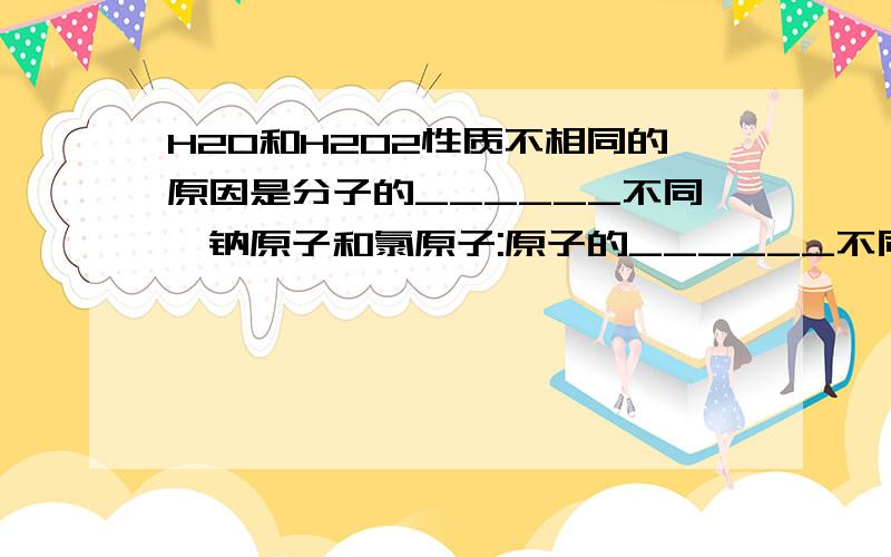 H2O和H2O2性质不相同的原因是分子的______不同,钠原子和氯原子:原子的______不同再举2个类似的例子~~