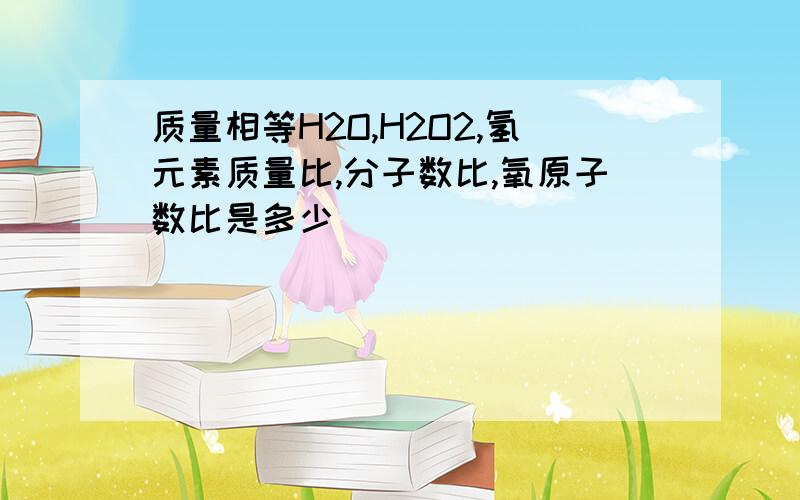 质量相等H2O,H2O2,氢元素质量比,分子数比,氧原子数比是多少