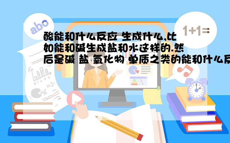 酸能和什么反应 生成什么,比如能和碱生成盐和水这样的.然后是碱 盐 氧化物 单质之类的能和什么反应生成什么.了解这些性质为了熟记方程式.最好全一点!不只是酸的通性 还有碱 盐 氧化物