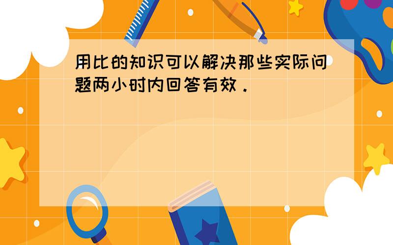 用比的知识可以解决那些实际问题两小时内回答有效。