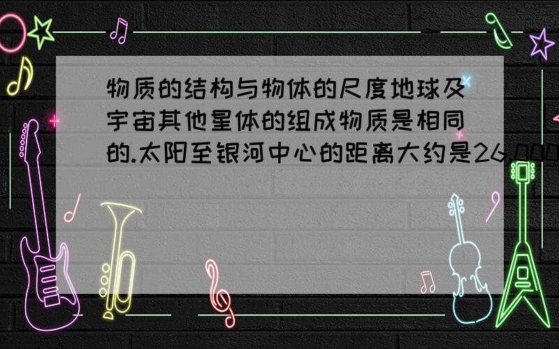 物质的结构与物体的尺度地球及宇宙其他星体的组成物质是相同的.太阳至银河中心的距离大约是26,000光年,也就是光从太阳到银河中心要走_______年,太阳到银河中心的距离是________m.而物质是