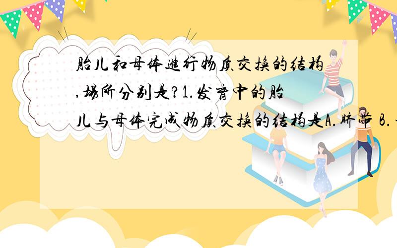 胎儿和母体进行物质交换的结构,场所分别是?1.发育中的胎儿与母体完成物质交换的结构是A.脐带 B.子宫内膜 C.胎盘 D,组织液2.胎儿和母体进行物质交换的场所是A.子宫 B.胎盘 C.脐带 D.输卵管结