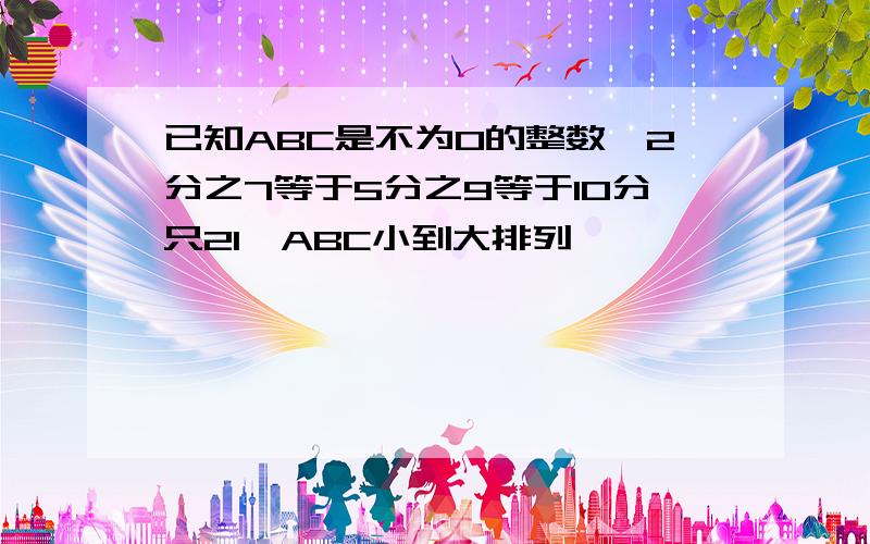 已知ABC是不为0的整数,2分之7等于5分之9等于10分只21,ABC小到大排列