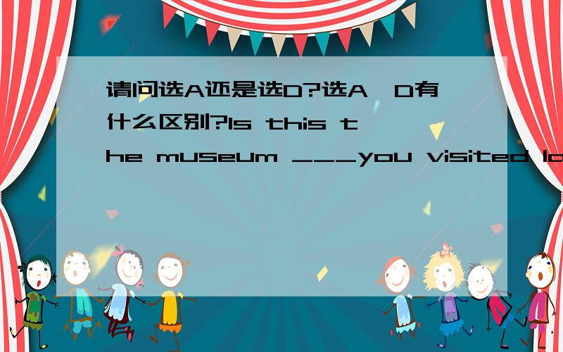 请问选A还是选D?选A,D有什么区别?Is this the museum ___you visited last month?A:that B:what C:whose D:where