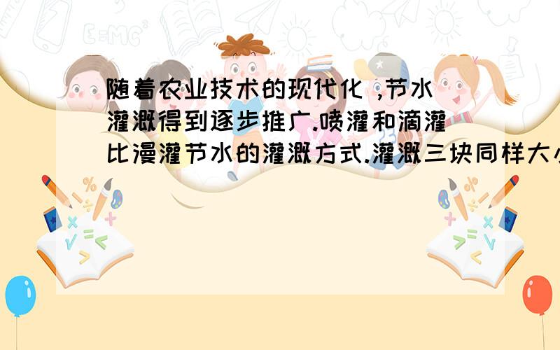 随着农业技术的现代化 ,节水灌溉得到逐步推广.喷灌和滴灌比漫灌节水的灌溉方式.灌溉三块同样大小的实验田,第一块用漫灌方式,第二块用喷灌的方式,第三块用滴灌方式.后两种方式用水量