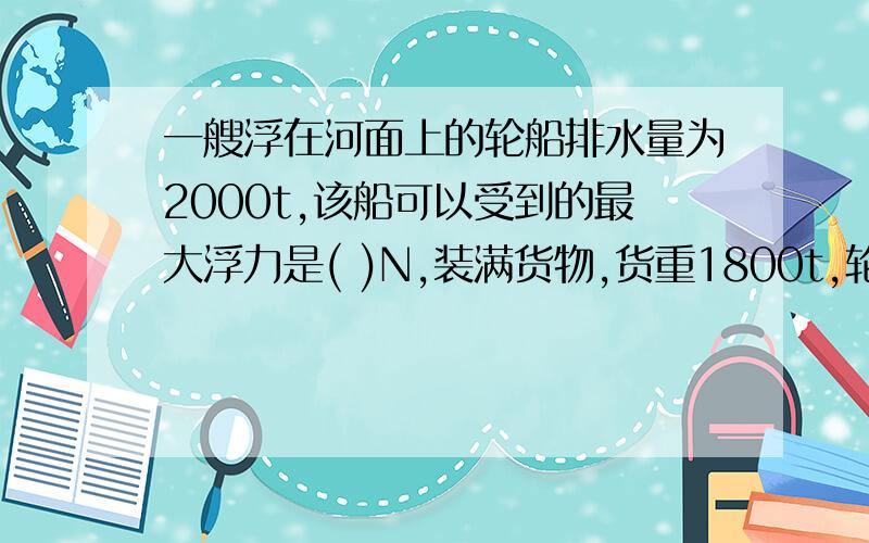 一艘浮在河面上的轮船排水量为2000t,该船可以受到的最大浮力是( )N,装满货物,货重1800t,轮船的自重是（）N