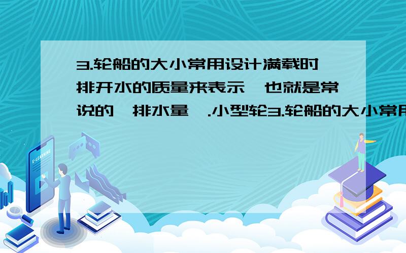 3.轮船的大小常用设计满载时排开水的质量来表示,也就是常说的