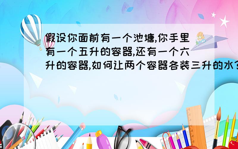 假设你面前有一个池塘,你手里有一个五升的容器,还有一个六升的容器,如何让两个容器各装三升的水?注意：是两个容器同时含有三升的水,不允许做记号,有人会吗,急用,