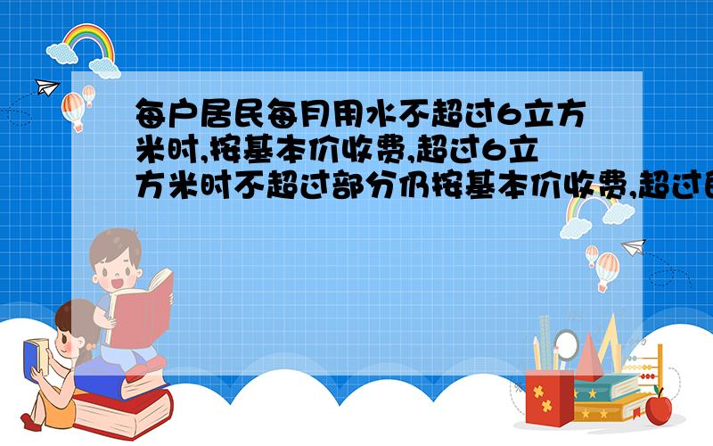 每户居民每月用水不超过6立方米时,按基本价收费,超过6立方米时不超过部分仍按基本价收费,超过的部分要加价收费,某户居民今年4、5月份的用水量和水费是：4月份用了8立方米,水费是15 元