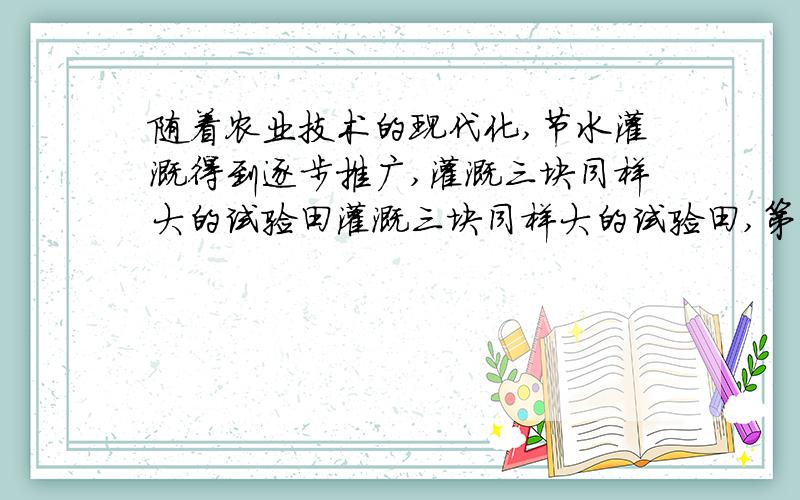 随着农业技术的现代化,节水灌溉得到逐步推广,灌溉三块同样大的试验田灌溉三块同样大的试验田,第一块用漫灌,第二块用喷灌,第三块用滴灌.后两种方式用水量分别是漫灌的25％和15％.设第