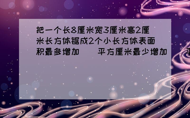 把一个长8厘米宽3厘米高2厘米长方体锯成2个小长方体表面积最多增加()平方厘米最少增加（）平方厘米