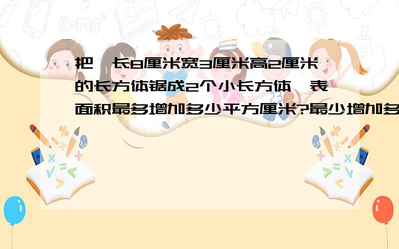 把一长8厘米宽3厘米高2厘米的长方体锯成2个小长方体,表面积最多增加多少平方厘米?最少增加多少平方厘米表诉不太清楚见谅.