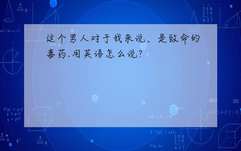 这个男人对于我来说、是致命的毒药.用英语怎么说?