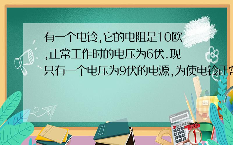 有一个电铃,它的电阻是10欧,正常工作时的电压为6伏.现只有一个电压为9伏的电源,为使电铃正常工作,应给它�有一个电铃,它的电阻是10欧,正常工作时的电压为6伏.现只有一个电压为9伏的电源