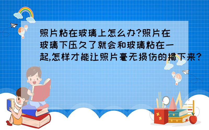 照片粘在玻璃上怎么办?照片在玻璃下压久了就会和玻璃粘在一起,怎样才能让照片毫无损伤的揭下来?