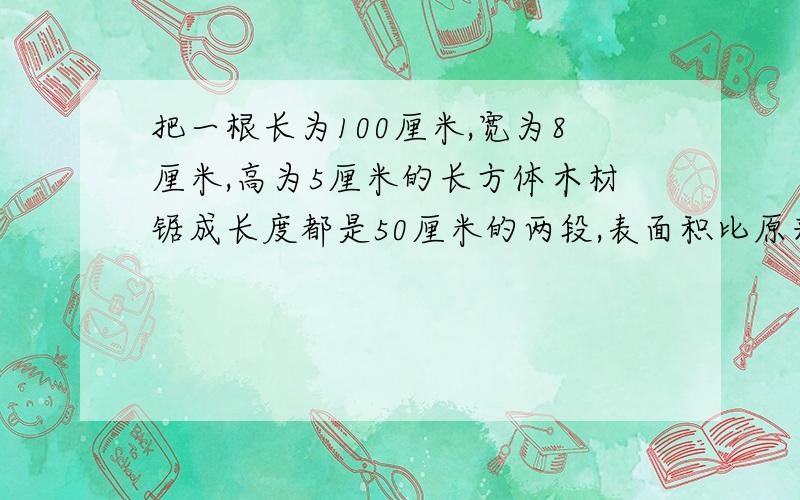 把一根长为100厘米,宽为8厘米,高为5厘米的长方体木材锯成长度都是50厘米的两段,表面积比原来增加了多少?