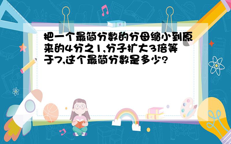 把一个最简分数的分母缩小到原来的4分之1,分子扩大3倍等于7,这个最简分数是多少?