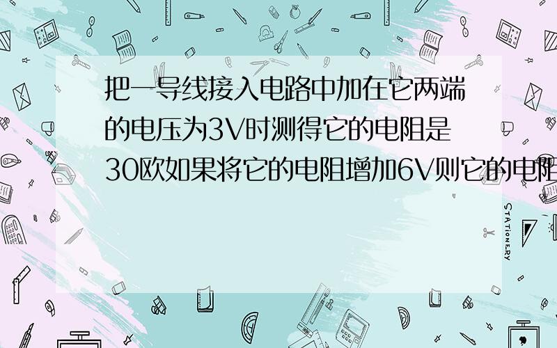 把一导线接入电路中加在它两端的电压为3V时测得它的电阻是30欧如果将它的电阻增加6V则它的电阻是多少欧