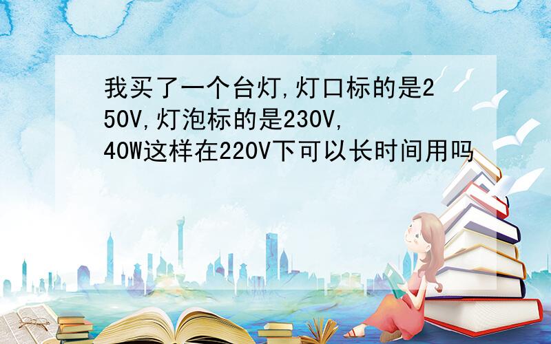 我买了一个台灯,灯口标的是250V,灯泡标的是230V,40W这样在220V下可以长时间用吗