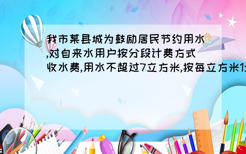 我市某县城为鼓励居民节约用水,对自来水用户按分段计费方式收水费,用水不超过7立方米,按每立方米1元收费,若超过7立方米,则超过部分按每立方米2元收费.（1）现李老师家11月份用水16立方