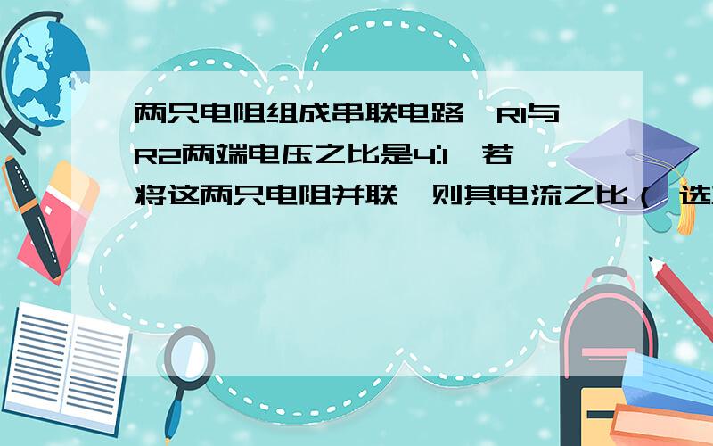 两只电阻组成串联电路,R1与R2两端电压之比是4:1,若将这两只电阻并联,则其电流之比（ 选项看补充）A 4:1B 3:1 C 1:3D 1:4