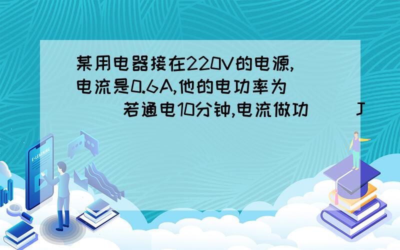 某用电器接在220V的电源,电流是0.6A,他的电功率为( )若通电10分钟,电流做功( )J