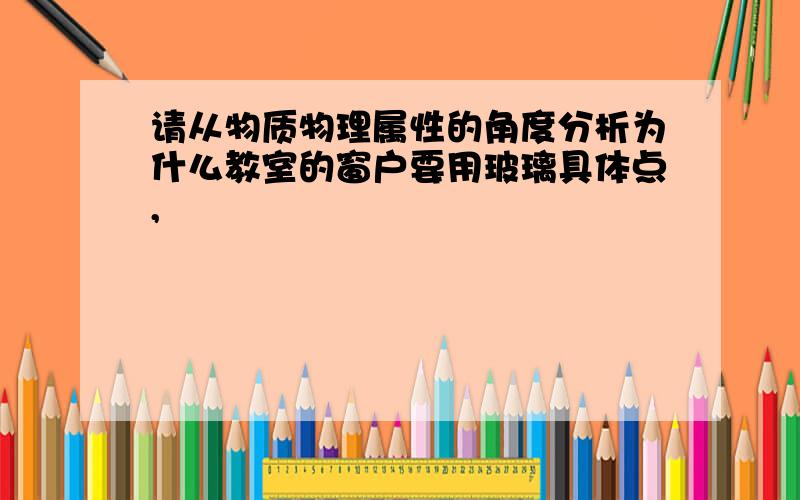 请从物质物理属性的角度分析为什么教室的窗户要用玻璃具体点,