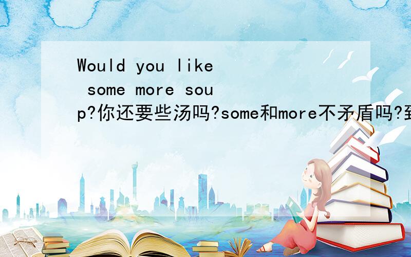 Would you like some more soup?你还要些汤吗?some和more不矛盾吗?到底是一些啊还是很多啊?