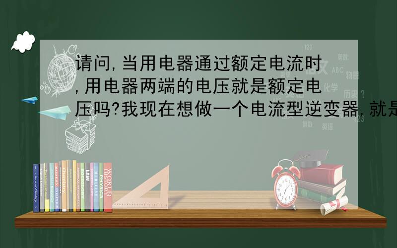 请问,当用电器通过额定电流时,用电器两端的电压就是额定电压吗?我现在想做一个电流型逆变器,就是电流的幅值、频率都可以调节的,想通过测量用电器两端的电压来调节电流的幅值,从而实