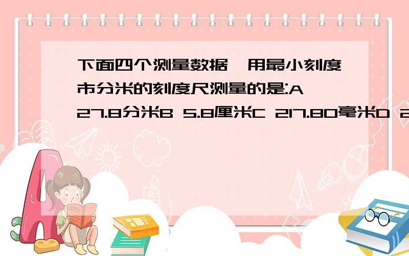 下面四个测量数据,用最小刻度市分米的刻度尺测量的是:A 27.8分米B 5.8厘米C 217.80毫米D 2.70 厘米请附讲解感激不尽为什么?