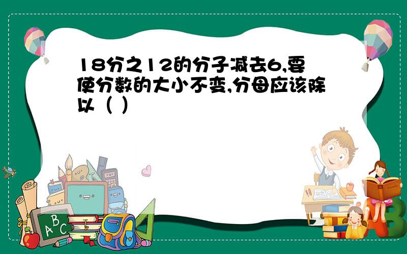 18分之12的分子减去6,要使分数的大小不变,分母应该除以（ ）