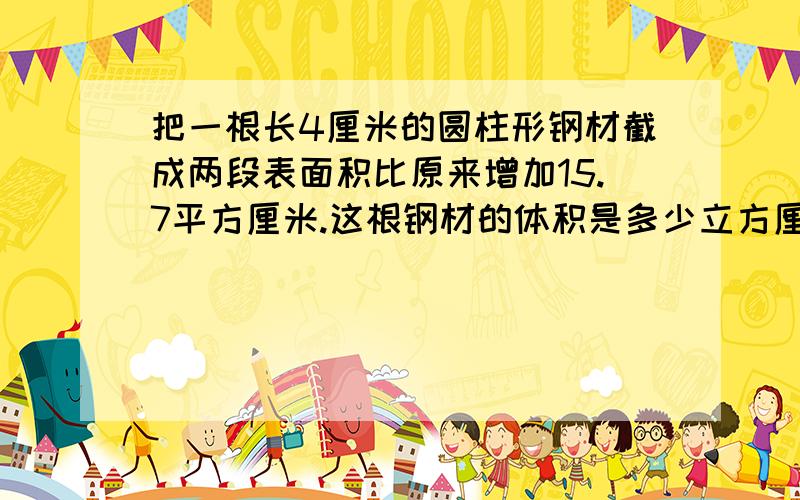 把一根长4厘米的圆柱形钢材截成两段表面积比原来增加15.7平方厘米.这根钢材的体积是多少立方厘米现在就要!