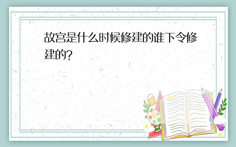 故宫是什么时候修建的谁下令修建的?