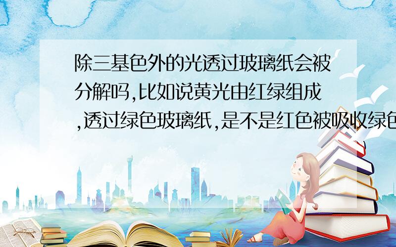 除三基色外的光透过玻璃纸会被分解吗,比如说黄光由红绿组成,透过绿色玻璃纸,是不是红色被吸收绿色反射比如说 戴着绿色墨镜看黄花它是啥颜色的 绿色不是能透过嘛