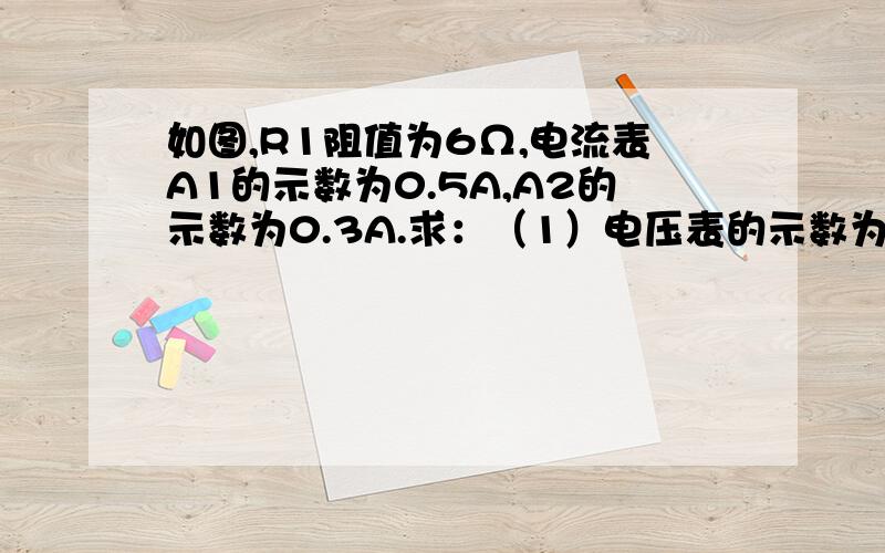 如图,R1阻值为6Ω,电流表A1的示数为0.5A,A2的示数为0.3A.求：（1）电压表的示数为多少.（2）R2的阻值