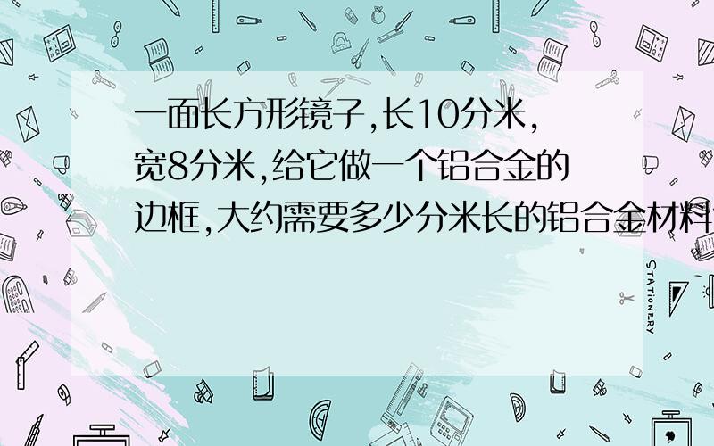 一面长方形镜子,长10分米,宽8分米,给它做一个铝合金的边框,大约需要多少分米长的铝合金材料?谢谢,要有过程.