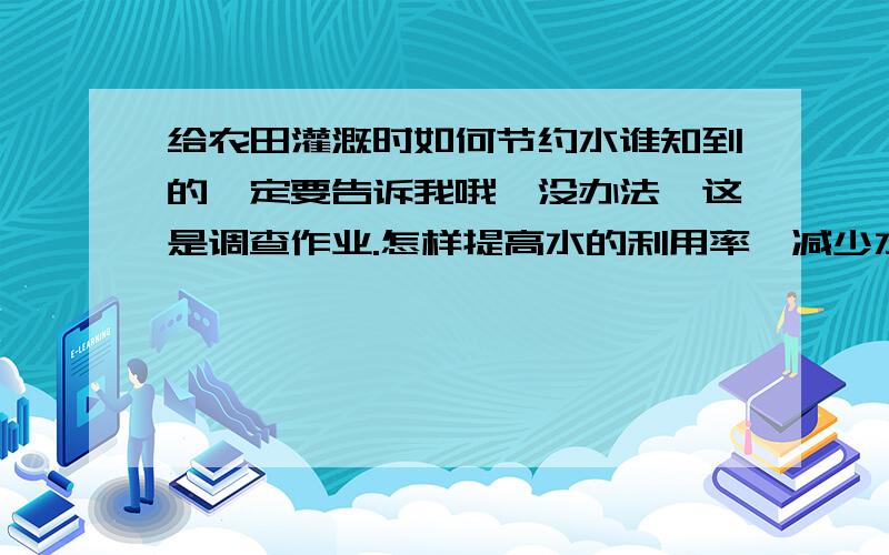 给农田灌溉时如何节约水谁知到的一定要告诉我哦,没办法,这是调查作业.怎样提高水的利用率,减少水的浪费?谁的好我就给谁分.