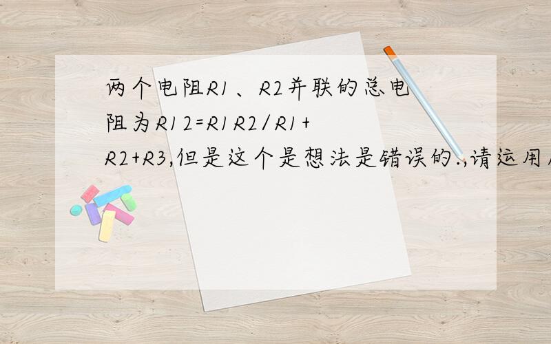 两个电阻R1、R2并联的总电阻为R12=R1R2/R1+R2+R3,但是这个是想法是错误的.,请运用所用的电学知识加以证明